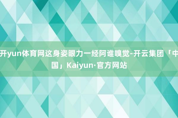 开yun体育网这身姿眼力一经阿谁嗅觉-开云集团「中国」Kaiyun·官方网站