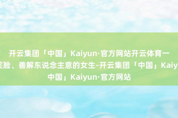 开云集团「中国」Kaiyun·官方网站开云体育一个领有平和笑脸、善解东说念主意的女生-开云集团「中国」Kaiyun·官方网站