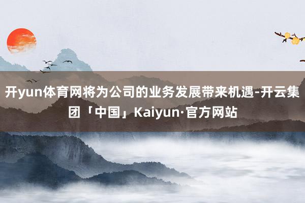 开yun体育网将为公司的业务发展带来机遇-开云集团「中国」Kaiyun·官方网站