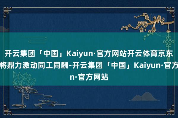 开云集团「中国」Kaiyun·官方网站开云体育京东集团将鼎力激动同工同酬-开云集团「中国」Kaiyun·官方网站