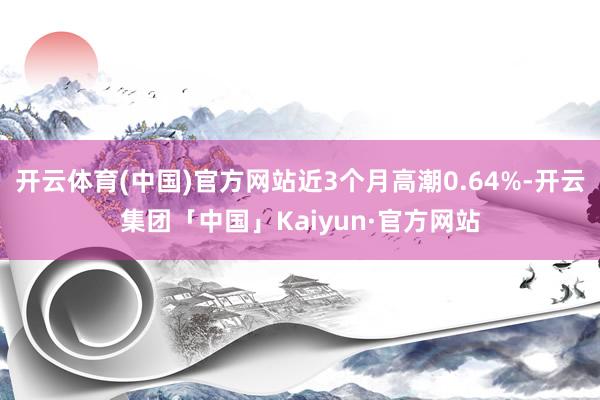 开云体育(中国)官方网站近3个月高潮0.64%-开云集团「中国」Kaiyun·官方网站