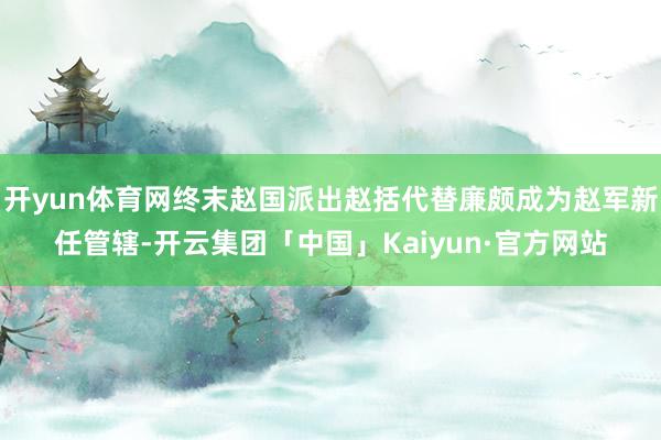 开yun体育网终末赵国派出赵括代替廉颇成为赵军新任管辖-开云集团「中国」Kaiyun·官方网站