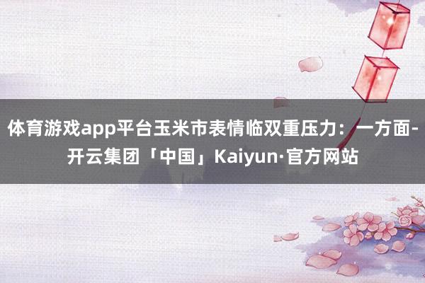 体育游戏app平台玉米市表情临双重压力：一方面-开云集团「中国」Kaiyun·官方网站