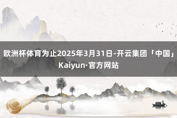 欧洲杯体育为止2025年3月31日-开云集团「中国」Kaiyun·官方网站