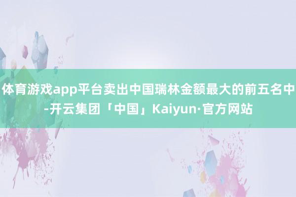 体育游戏app平台卖出中国瑞林金额最大的前五名中-开云集团「中国」Kaiyun·官方网站