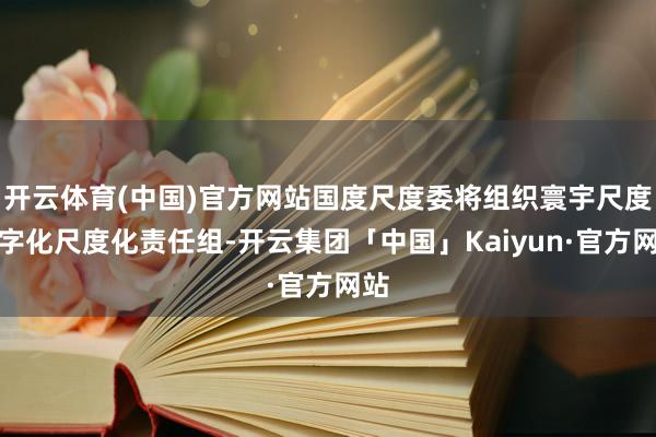 开云体育(中国)官方网站国度尺度委将组织寰宇尺度数字化尺度化责任组-开云集团「中国」Kaiyun·官方网站