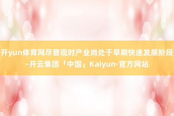 开yun体育网尽管现时产业尚处于早期快速发展阶段-开云集团「中国」Kaiyun·官方网站
