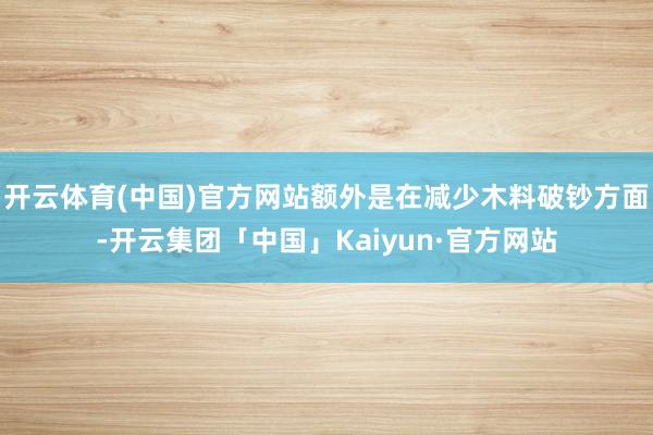 开云体育(中国)官方网站额外是在减少木料破钞方面-开云集团「中国」Kaiyun·官方网站