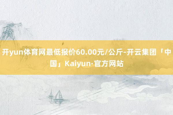 开yun体育网最低报价60.00元/公斤-开云集团「中国」Kaiyun·官方网站