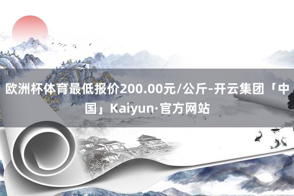 欧洲杯体育最低报价200.00元/公斤-开云集团「中国」Kaiyun·官方网站