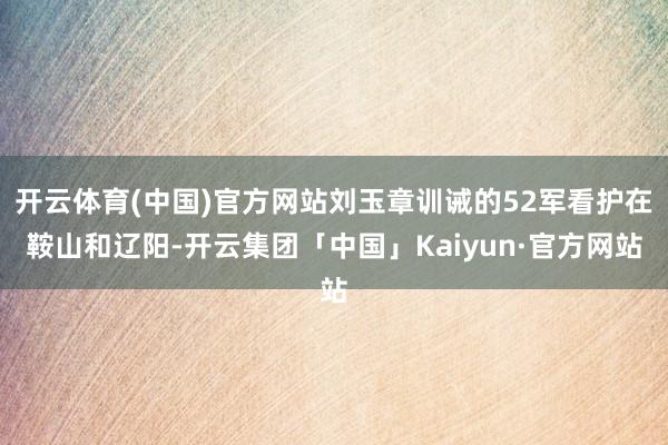 开云体育(中国)官方网站刘玉章训诫的52军看护在鞍山和辽阳-开云集团「中国」Kaiyun·官方网站