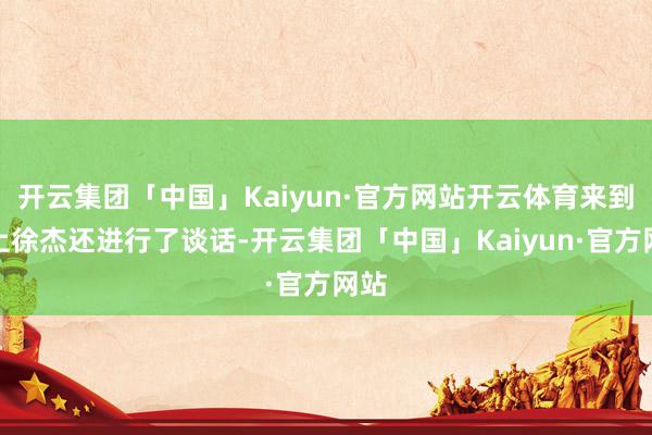 开云集团「中国」Kaiyun·官方网站开云体育来到台上徐杰还进行了谈话-开云集团「中国」Kaiyun·官方网站