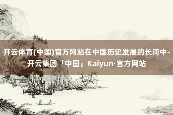 开云体育(中国)官方网站在中国历史发展的长河中-开云集团「中国」Kaiyun·官方网站