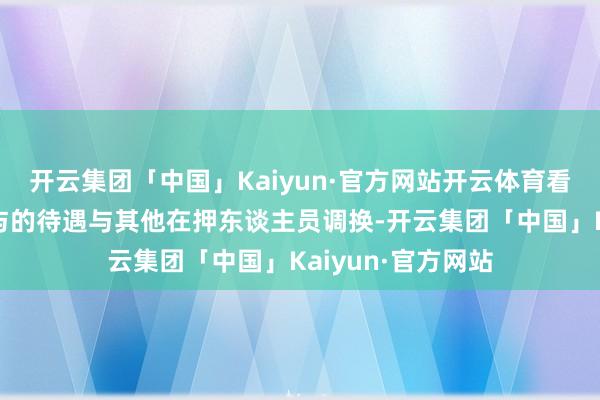 开云集团「中国」Kaiyun·官方网站开云体育看护所对尹锡悦赐与的待遇与其他在押东谈主员调换-开云集团「中国」Kaiyun·官方网站