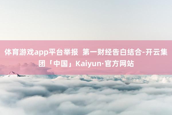 体育游戏app平台举报  第一财经告白结合-开云集团「中国」Kaiyun·官方网站