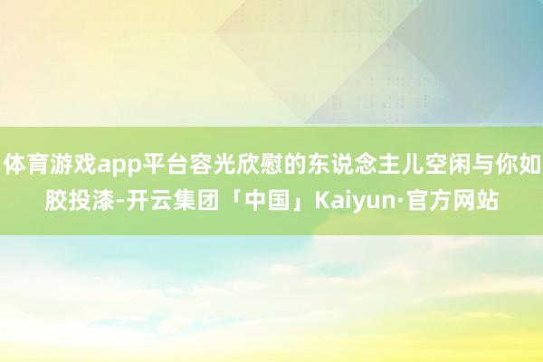 体育游戏app平台容光欣慰的东说念主儿空闲与你如胶投漆-开云集团「中国」Kaiyun·官方网站