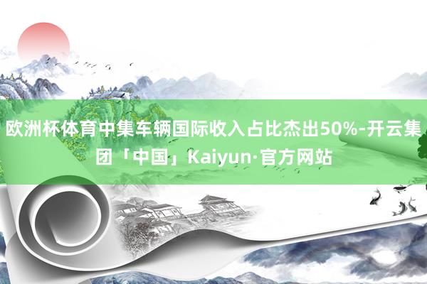 欧洲杯体育中集车辆国际收入占比杰出50%-开云集团「中国」Kaiyun·官方网站