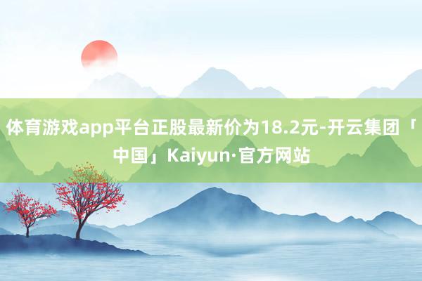 体育游戏app平台正股最新价为18.2元-开云集团「中国」Kaiyun·官方网站