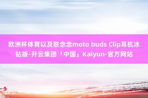 欧洲杯体育以及联念念moto buds Clip耳机冰钻版-开云集团「中国」Kaiyun·官方网站