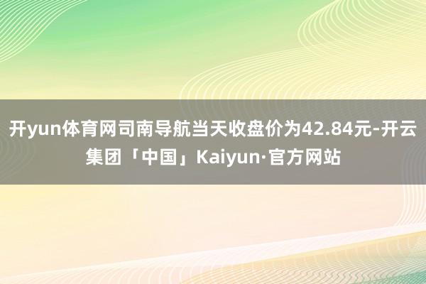 开yun体育网司南导航当天收盘价为42.84元-开云集团「中国」Kaiyun·官方网站