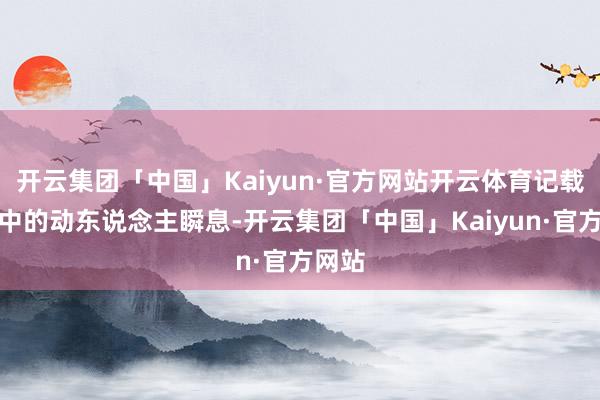 开云集团「中国」Kaiyun·官方网站开云体育记载路径中的动东说念主瞬息-开云集团「中国」Kaiyun·官方网站