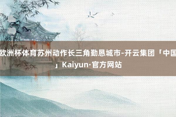 欧洲杯体育苏州动作长三角勤恳城市-开云集团「中国」Kaiyun·官方网站