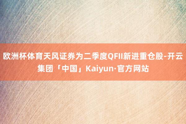 欧洲杯体育天风证券为二季度QFII新进重仓股-开云集团「中国」Kaiyun·官方网站