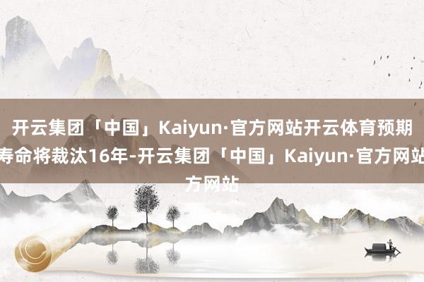 开云集团「中国」Kaiyun·官方网站开云体育预期寿命将裁汰16年-开云集团「中国」Kaiyun·官方网站