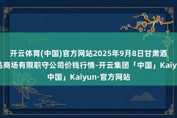 开云体育(中国)官方网站2025年9月8日甘肃酒泉春光农居品商场有限职守公司价钱行情-开云集团「中国」Kaiyun·官方网站