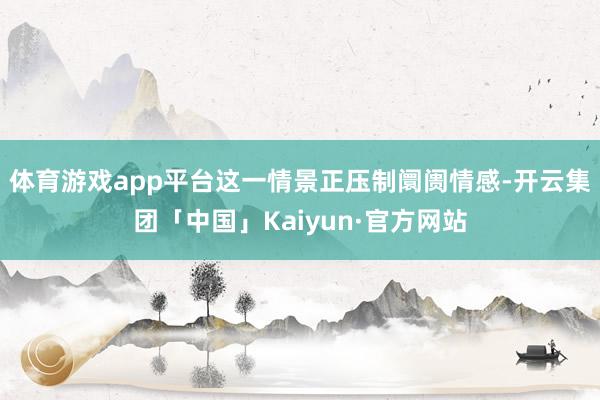 体育游戏app平台这一情景正压制阛阓情感-开云集团「中国」Kaiyun·官方网站