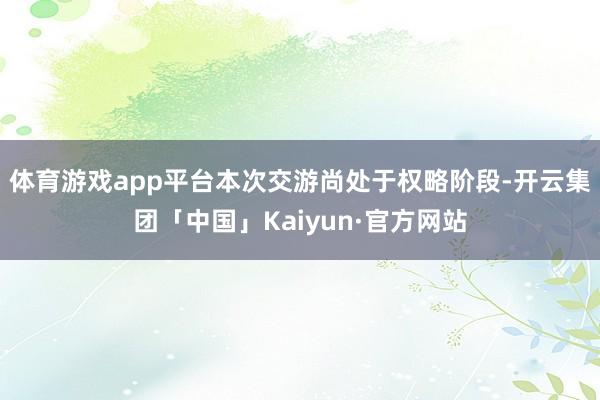 体育游戏app平台本次交游尚处于权略阶段-开云集团「中国」Kaiyun·官方网站