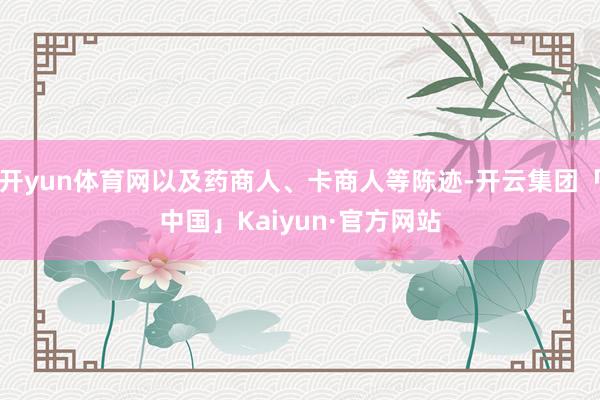 开yun体育网以及药商人、卡商人等陈迹-开云集团「中国」Kaiyun·官方网站