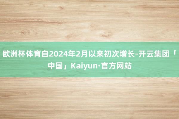 欧洲杯体育自2024年2月以来初次增长-开云集团「中国」Kaiyun·官方网站