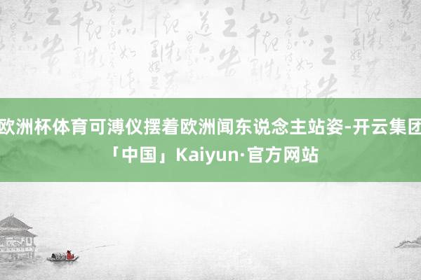 欧洲杯体育可溥仪摆着欧洲闻东说念主站姿-开云集团「中国」Kaiyun·官方网站