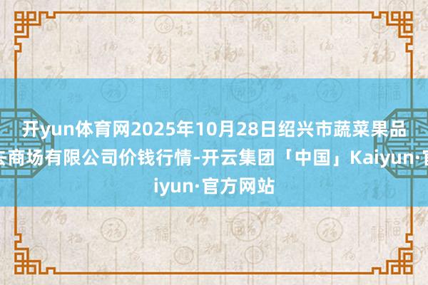 开yun体育网2025年10月28日绍兴市蔬菜果品批发来去商场有限公司价钱行情-开云集团「中国」Kaiyun·官方网站