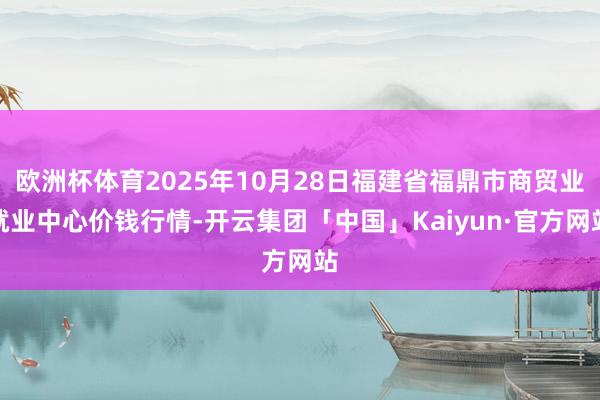 欧洲杯体育2025年10月28日福建省福鼎市商贸业就业中心价钱行情-开云集团「中国」Kaiyun·官方网站