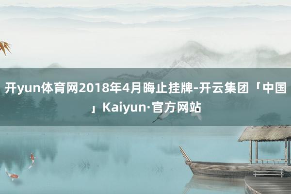 开yun体育网2018年4月晦止挂牌-开云集团「中国」Kaiyun·官方网站