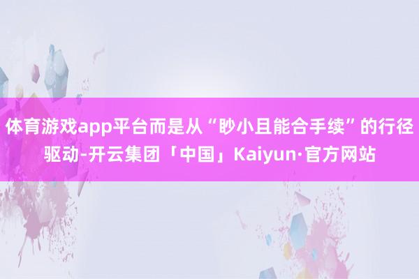体育游戏app平台而是从“眇小且能合手续”的行径驱动-开云集团「中国」Kaiyun·官方网站