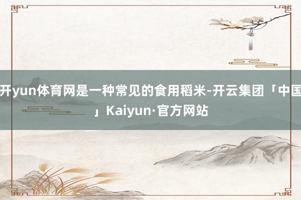 开yun体育网是一种常见的食用稻米-开云集团「中国」Kaiyun·官方网站