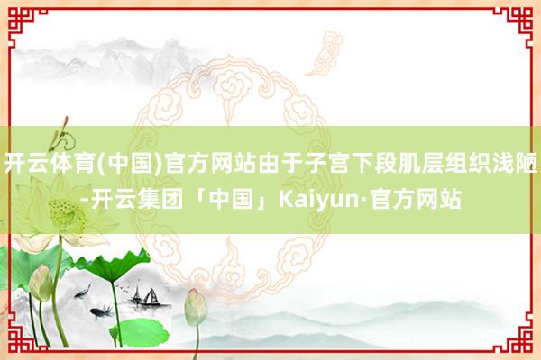 开云体育(中国)官方网站由于子宫下段肌层组织浅陋-开云集团「中国」Kaiyun·官方网站