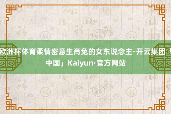 欧洲杯体育柔情密意生肖兔的女东说念主-开云集团「中国」Kaiyun·官方网站
