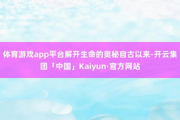 体育游戏app平台解开生命的奥秘自古以来-开云集团「中国」Kaiyun·官方网站
