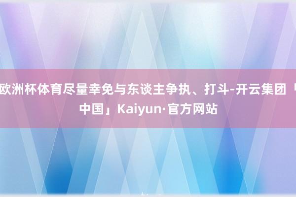 欧洲杯体育尽量幸免与东谈主争执、打斗-开云集团「中国」Kaiyun·官方网站