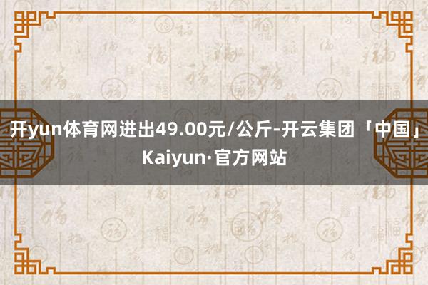 开yun体育网进出49.00元/公斤-开云集团「中国」Kaiyun·官方网站