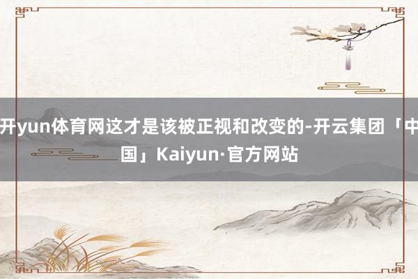 开yun体育网这才是该被正视和改变的-开云集团「中国」Kaiyun·官方网站