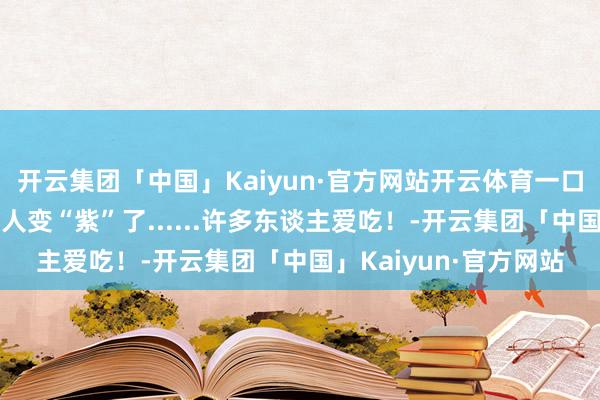 开云集团「中国」Kaiyun·官方网站开云体育一口下肚，整个东谈主王人变“紫”了......许多东谈主爱吃！-开云集团「中国」Kaiyun·官方网站
