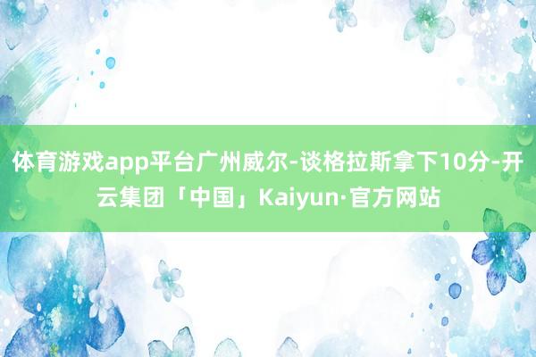 体育游戏app平台广州威尔-谈格拉斯拿下10分-开云集团「中国」Kaiyun·官方网站