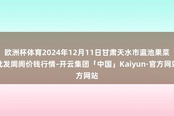 欧洲杯体育2024年12月11日甘肃天水市瀛池果菜批发阛阓价钱行情-开云集团「中国」Kaiyun·官方网站