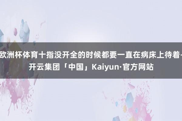 欧洲杯体育十指没开全的时候都要一直在病床上待着-开云集团「中国」Kaiyun·官方网站