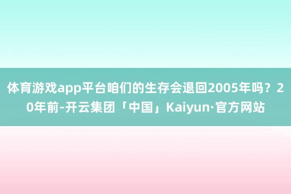 体育游戏app平台咱们的生存会退回2005年吗?20年前-开云集团「中国」Kaiyun·官方网站
